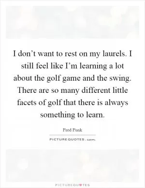 I don’t want to rest on my laurels. I still feel like I’m learning a lot about the golf game and the swing. There are so many different little facets of golf that there is always something to learn Picture Quote #1