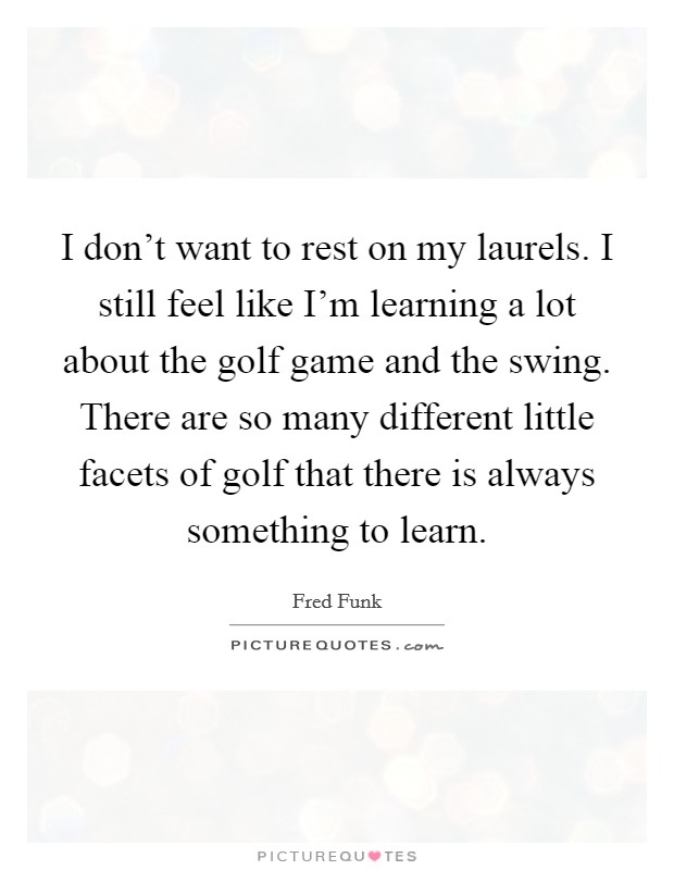 I don't want to rest on my laurels. I still feel like I'm learning a lot about the golf game and the swing. There are so many different little facets of golf that there is always something to learn. Picture Quote #1