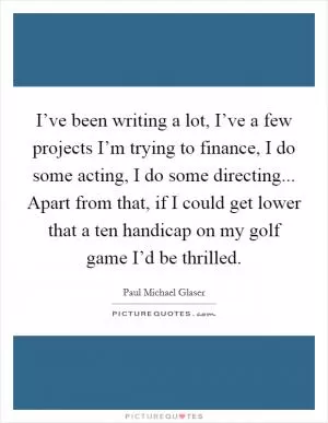 I’ve been writing a lot, I’ve a few projects I’m trying to finance, I do some acting, I do some directing... Apart from that, if I could get lower that a ten handicap on my golf game I’d be thrilled Picture Quote #1