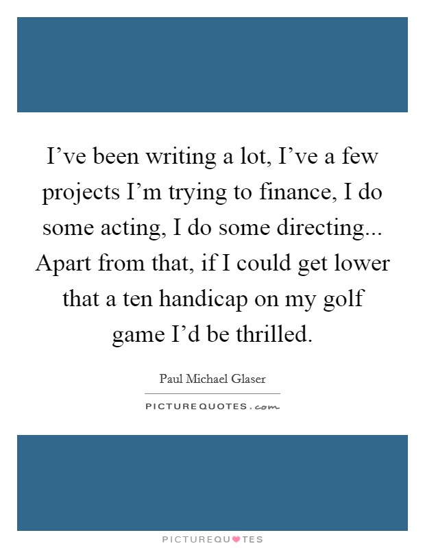 I've been writing a lot, I've a few projects I'm trying to finance, I do some acting, I do some directing... Apart from that, if I could get lower that a ten handicap on my golf game I'd be thrilled. Picture Quote #1