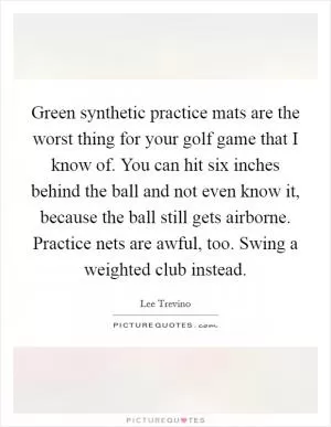Green synthetic practice mats are the worst thing for your golf game that I know of. You can hit six inches behind the ball and not even know it, because the ball still gets airborne. Practice nets are awful, too. Swing a weighted club instead Picture Quote #1