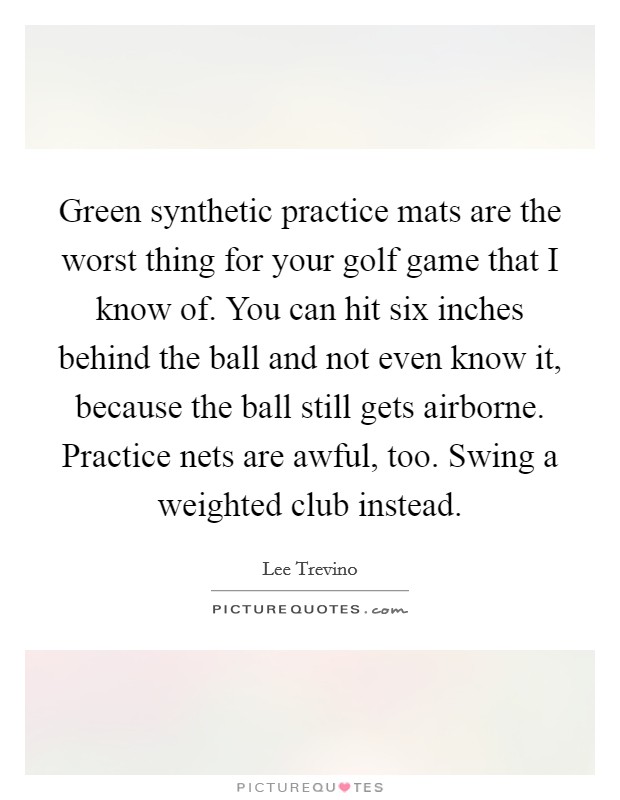 Green synthetic practice mats are the worst thing for your golf game that I know of. You can hit six inches behind the ball and not even know it, because the ball still gets airborne. Practice nets are awful, too. Swing a weighted club instead. Picture Quote #1