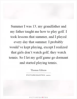 Summer I was 13, my grandfather and my father taught me how to play golf. I took lessons that summer, and I played every day that summer. I probably would’ve kept playing, except I realized that girls don’t watch golf; they watch tennis. So I let my golf game go dormant and started playing tennis Picture Quote #1