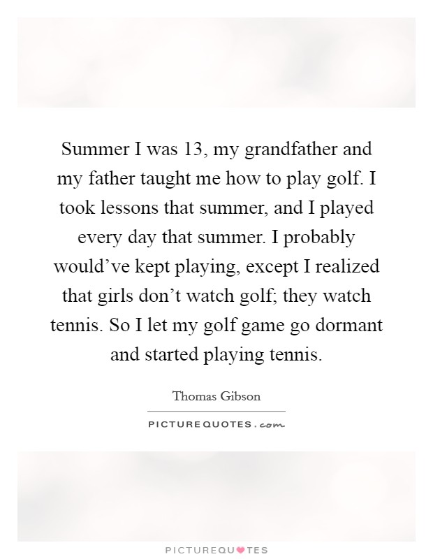 Summer I was 13, my grandfather and my father taught me how to play golf. I took lessons that summer, and I played every day that summer. I probably would've kept playing, except I realized that girls don't watch golf; they watch tennis. So I let my golf game go dormant and started playing tennis. Picture Quote #1