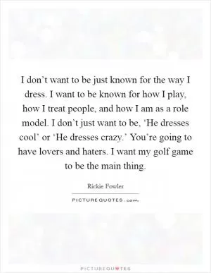 I don’t want to be just known for the way I dress. I want to be known for how I play, how I treat people, and how I am as a role model. I don’t just want to be, ‘He dresses cool’ or ‘He dresses crazy.’ You’re going to have lovers and haters. I want my golf game to be the main thing Picture Quote #1