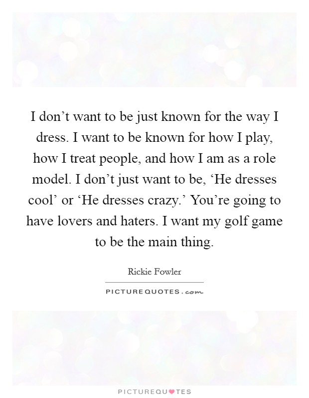 I don't want to be just known for the way I dress. I want to be known for how I play, how I treat people, and how I am as a role model. I don't just want to be, ‘He dresses cool' or ‘He dresses crazy.' You're going to have lovers and haters. I want my golf game to be the main thing. Picture Quote #1