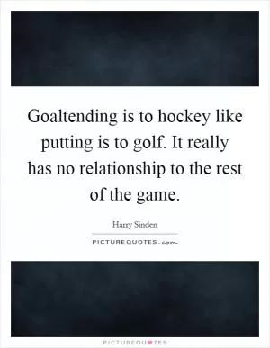 Goaltending is to hockey like putting is to golf. It really has no relationship to the rest of the game Picture Quote #1