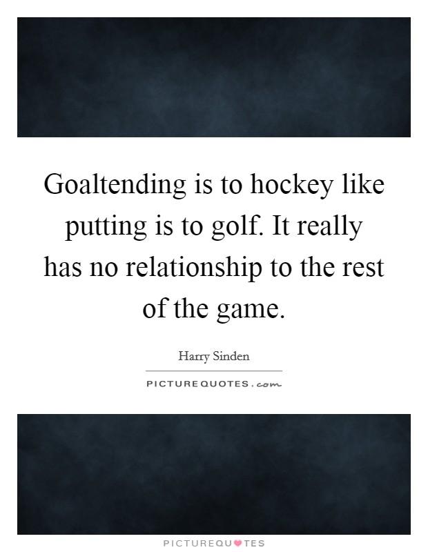 Goaltending is to hockey like putting is to golf. It really has no relationship to the rest of the game. Picture Quote #1