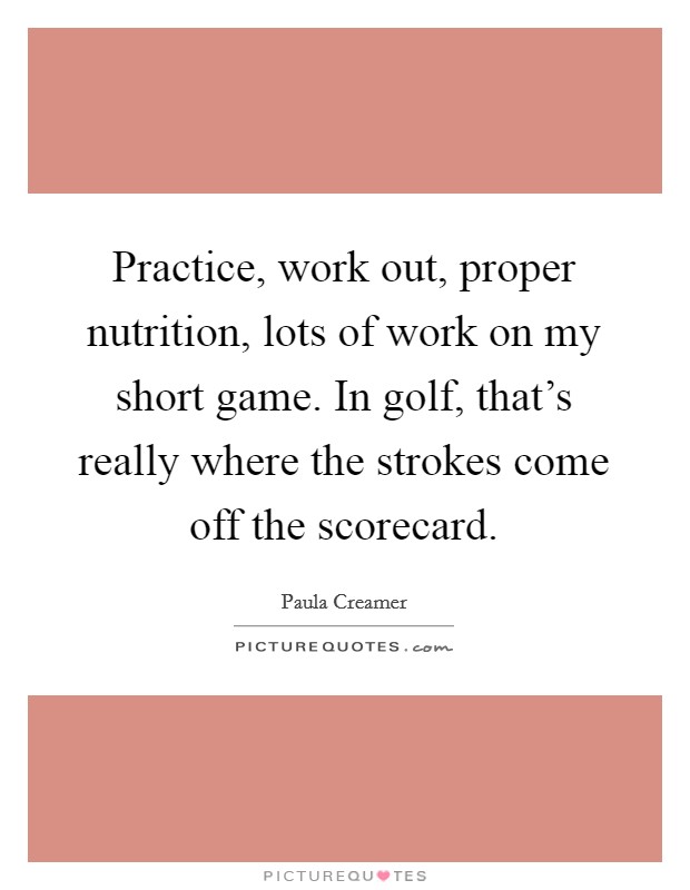 Practice, work out, proper nutrition, lots of work on my short game. In golf, that's really where the strokes come off the scorecard. Picture Quote #1