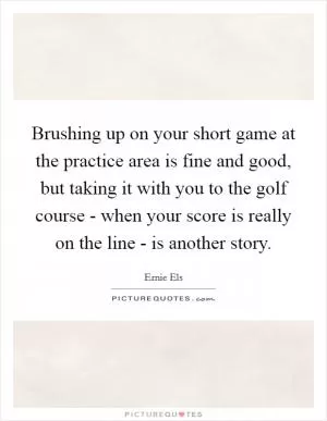 Brushing up on your short game at the practice area is fine and good, but taking it with you to the golf course - when your score is really on the line - is another story Picture Quote #1