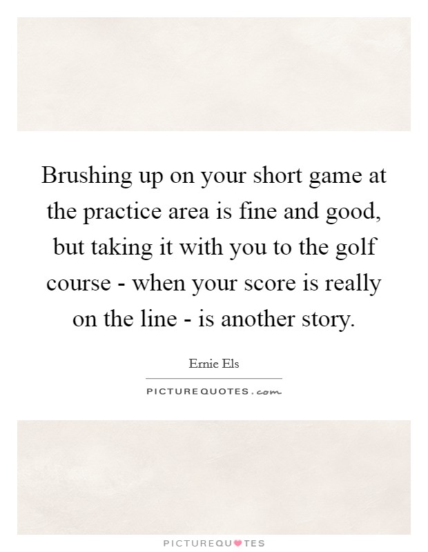 Brushing up on your short game at the practice area is fine and good, but taking it with you to the golf course - when your score is really on the line - is another story. Picture Quote #1