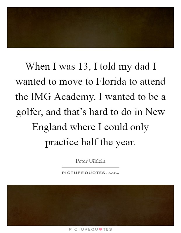 When I was 13, I told my dad I wanted to move to Florida to attend the IMG Academy. I wanted to be a golfer, and that's hard to do in New England where I could only practice half the year. Picture Quote #1