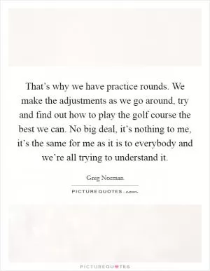That’s why we have practice rounds. We make the adjustments as we go around, try and find out how to play the golf course the best we can. No big deal, it’s nothing to me, it’s the same for me as it is to everybody and we’re all trying to understand it Picture Quote #1