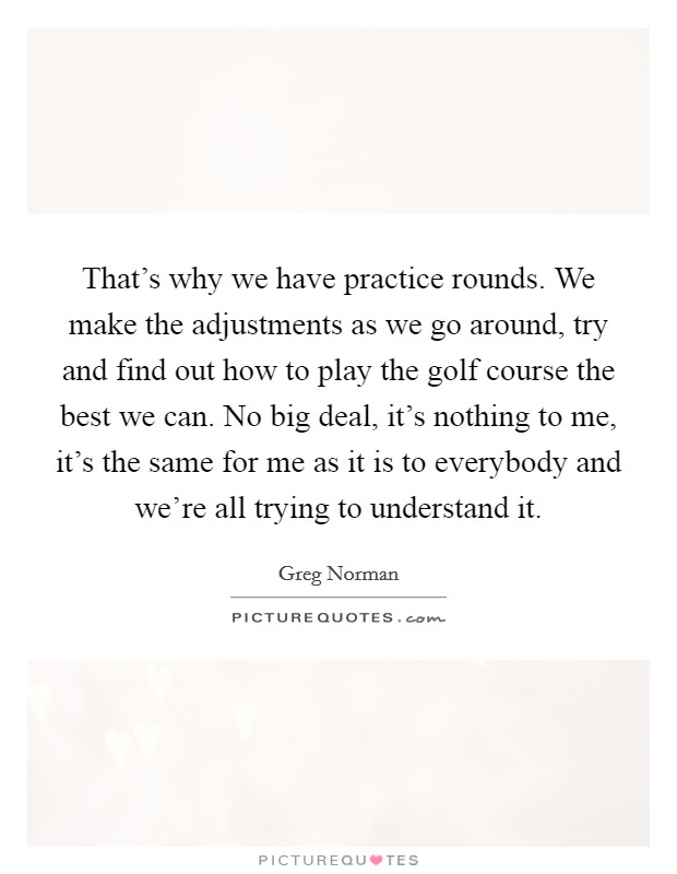 That's why we have practice rounds. We make the adjustments as we go around, try and find out how to play the golf course the best we can. No big deal, it's nothing to me, it's the same for me as it is to everybody and we're all trying to understand it. Picture Quote #1