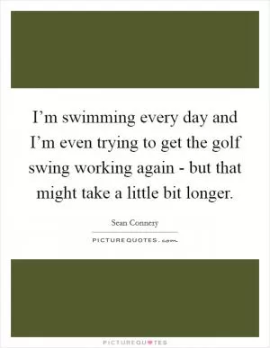 I’m swimming every day and I’m even trying to get the golf swing working again - but that might take a little bit longer Picture Quote #1