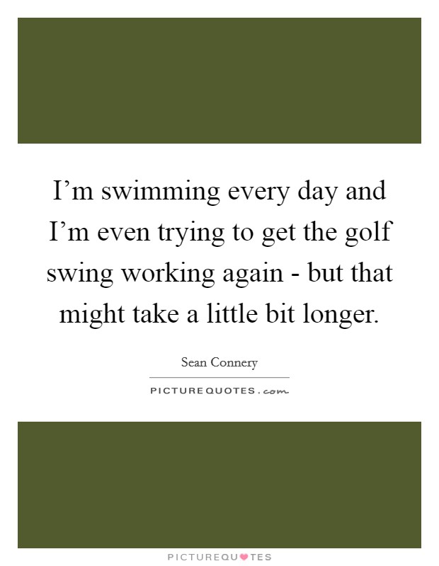 I'm swimming every day and I'm even trying to get the golf swing working again - but that might take a little bit longer. Picture Quote #1
