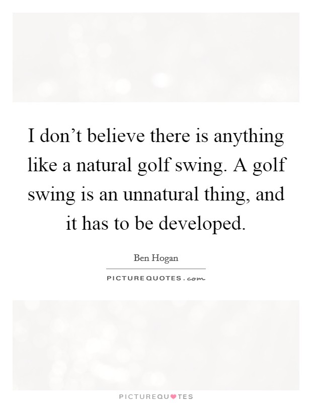 I don't believe there is anything like a natural golf swing. A golf swing is an unnatural thing, and it has to be developed. Picture Quote #1