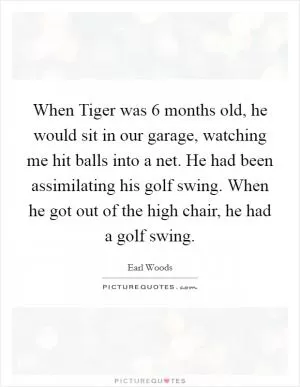When Tiger was 6 months old, he would sit in our garage, watching me hit balls into a net. He had been assimilating his golf swing. When he got out of the high chair, he had a golf swing Picture Quote #1