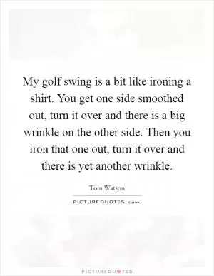 My golf swing is a bit like ironing a shirt. You get one side smoothed out, turn it over and there is a big wrinkle on the other side. Then you iron that one out, turn it over and there is yet another wrinkle Picture Quote #1