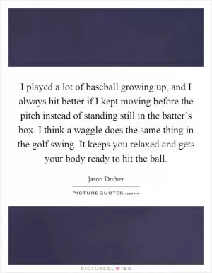 I played a lot of baseball growing up, and I always hit better if I kept moving before the pitch instead of standing still in the batter’s box. I think a waggle does the same thing in the golf swing. It keeps you relaxed and gets your body ready to hit the ball Picture Quote #1