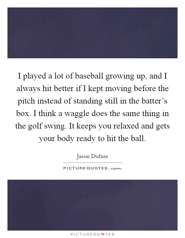I played a lot of baseball growing up, and I always hit better if I kept moving before the pitch instead of standing still in the batter's box. I think a waggle does the same thing in the golf swing. It keeps you relaxed and gets your body ready to hit the ball. Picture Quote #1