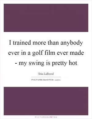 I trained more than anybody ever in a golf film ever made - my swing is pretty hot Picture Quote #1