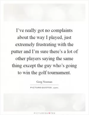 I’ve really got no complaints about the way I played, just extremely frustrating with the putter and I’m sure there’s a lot of other players saying the same thing except the guy who’s going to win the golf tournament Picture Quote #1