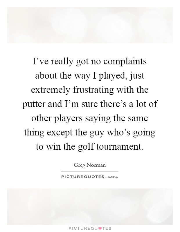 I've really got no complaints about the way I played, just extremely frustrating with the putter and I'm sure there's a lot of other players saying the same thing except the guy who's going to win the golf tournament. Picture Quote #1