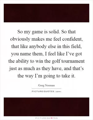 So my game is solid. So that obviously makes me feel confident, that like anybody else in this field, you name them, I feel like I’ve got the ability to win the golf tournament just as much as they have, and that’s the way I’m going to take it Picture Quote #1