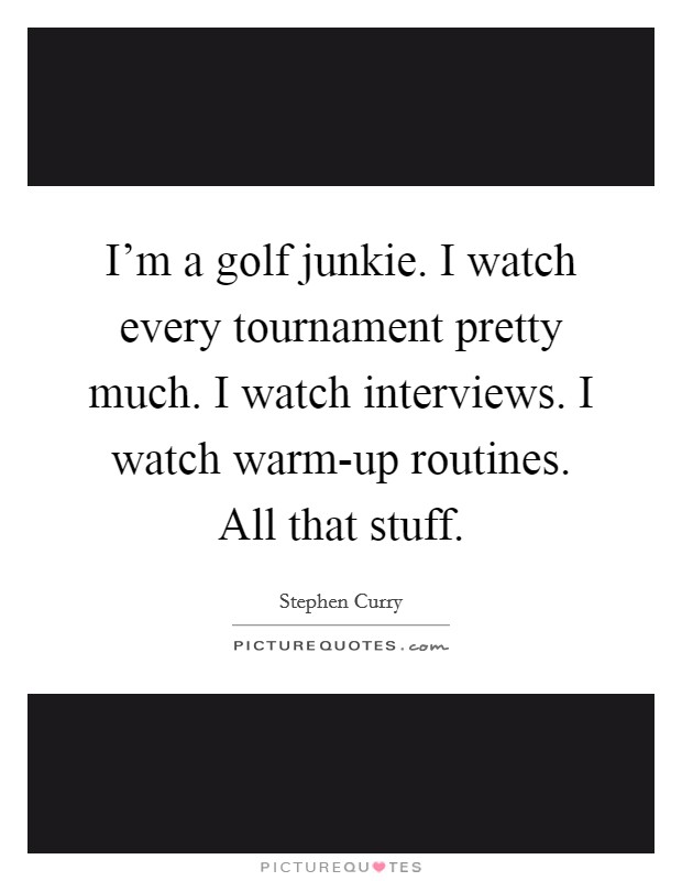 I'm a golf junkie. I watch every tournament pretty much. I watch interviews. I watch warm-up routines. All that stuff. Picture Quote #1