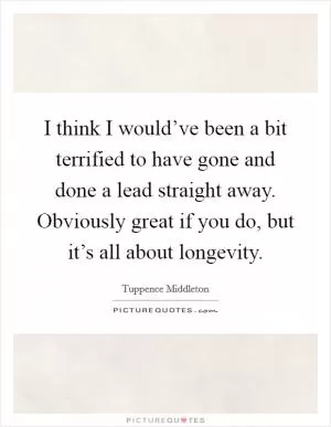 I think I would’ve been a bit terrified to have gone and done a lead straight away. Obviously great if you do, but it’s all about longevity Picture Quote #1