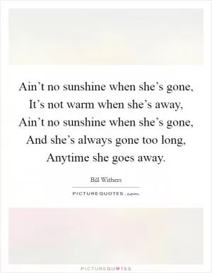 Ain’t no sunshine when she’s gone, It’s not warm when she’s away, Ain’t no sunshine when she’s gone, And she’s always gone too long, Anytime she goes away Picture Quote #1
