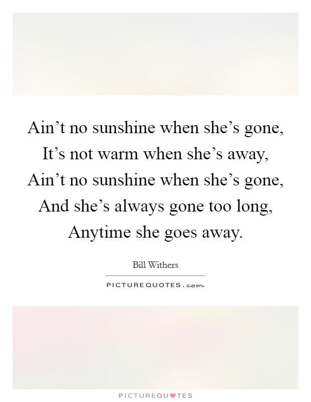 Ain't no sunshine when she's gone, It's not warm when she's away, Ain't no sunshine when she's gone, And she's always gone too long, Anytime she goes away. Picture Quote #1