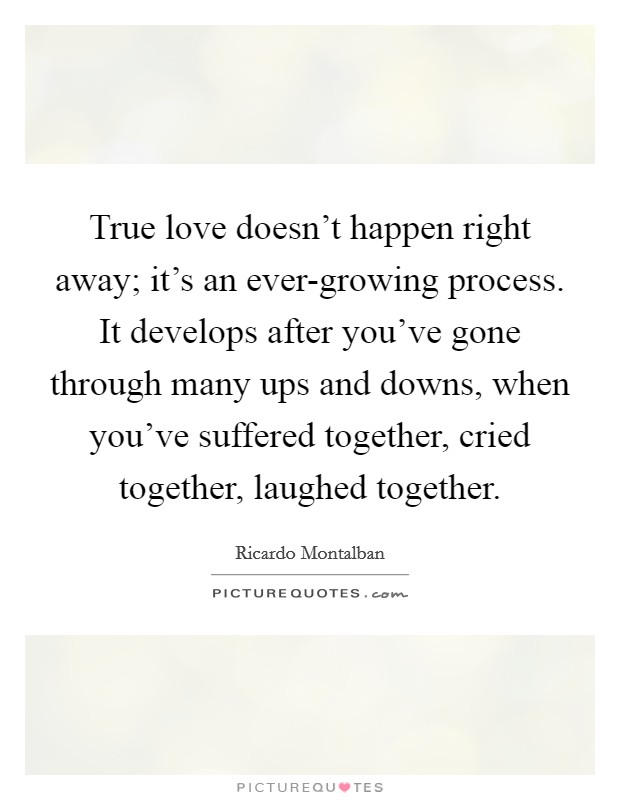True love doesn't happen right away; it's an ever-growing process. It develops after you've gone through many ups and downs, when you've suffered together, cried together, laughed together. Picture Quote #1