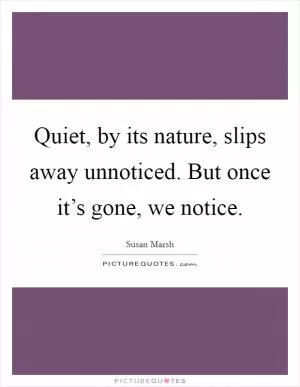 Quiet, by its nature, slips away unnoticed. But once it’s gone, we notice Picture Quote #1