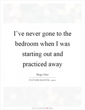 I’ve never gone to the bedroom when I was starting out and practiced away Picture Quote #1