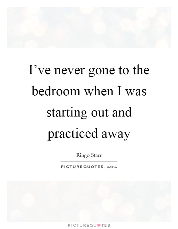 I've never gone to the bedroom when I was starting out and practiced away Picture Quote #1