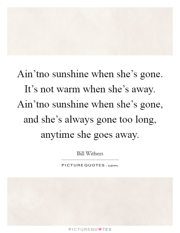 Ain'tno sunshine when she's gone. It's not warm when she's away. Ain'tno sunshine when she's gone, and she's always gone too long, anytime she goes away. Picture Quote #1