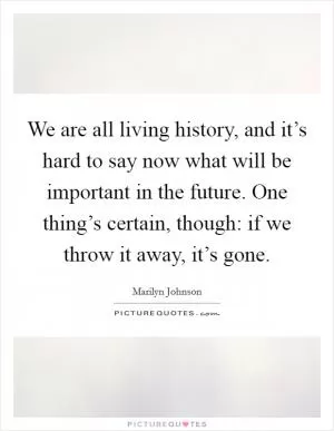 We are all living history, and it’s hard to say now what will be important in the future. One thing’s certain, though: if we throw it away, it’s gone Picture Quote #1