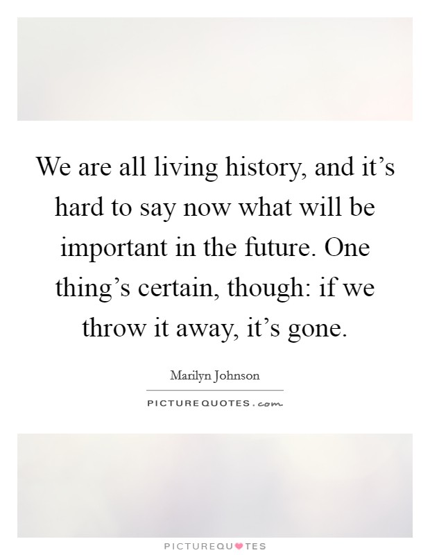 We are all living history, and it's hard to say now what will be important in the future. One thing's certain, though: if we throw it away, it's gone. Picture Quote #1