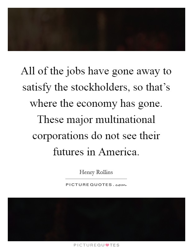 All of the jobs have gone away to satisfy the stockholders, so that's where the economy has gone. These major multinational corporations do not see their futures in America. Picture Quote #1