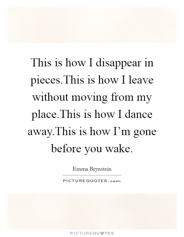 This is how I disappear in pieces.This is how I leave without moving from my place.This is how I dance away.This is how I'm gone before you wake. Picture Quote #1