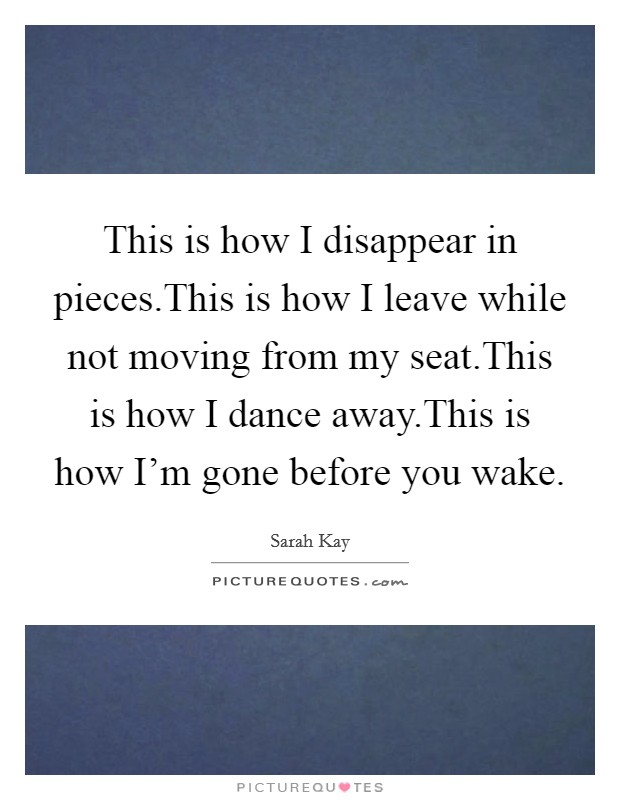 This is how I disappear in pieces.This is how I leave while not moving from my seat.This is how I dance away.This is how I'm gone before you wake. Picture Quote #1