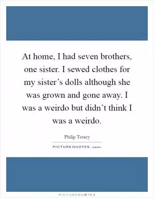 At home, I had seven brothers, one sister. I sewed clothes for my sister’s dolls although she was grown and gone away. I was a weirdo but didn’t think I was a weirdo Picture Quote #1