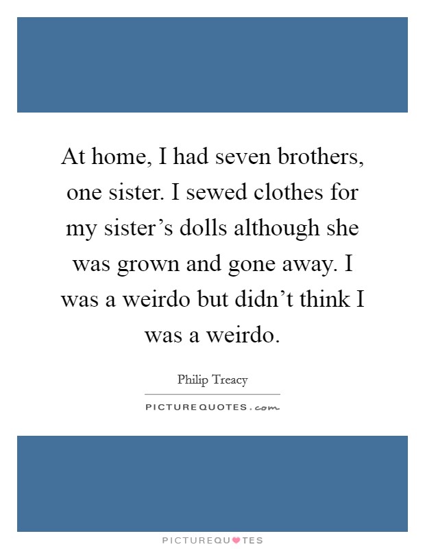 At home, I had seven brothers, one sister. I sewed clothes for my sister's dolls although she was grown and gone away. I was a weirdo but didn't think I was a weirdo. Picture Quote #1
