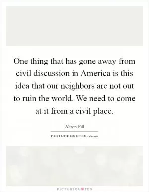 One thing that has gone away from civil discussion in America is this idea that our neighbors are not out to ruin the world. We need to come at it from a civil place Picture Quote #1