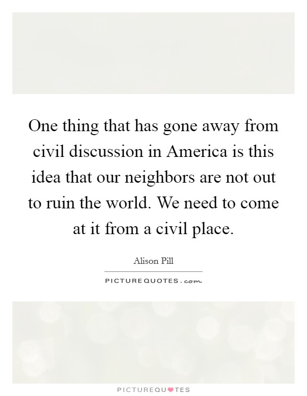 One thing that has gone away from civil discussion in America is this idea that our neighbors are not out to ruin the world. We need to come at it from a civil place. Picture Quote #1