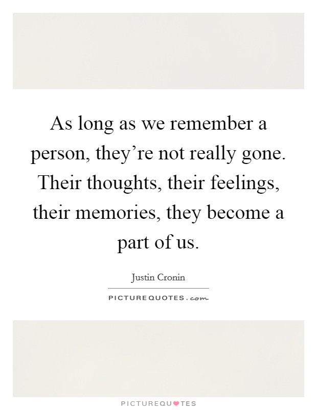 As long as we remember a person, they're not really gone. Their thoughts, their feelings, their memories, they become a part of us. Picture Quote #1