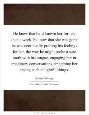 He knew that he’d known her for less than a week, but now that she was gone he was continually probing his feelings for her, the way he might probe a sore tooth with his tongue, engaging her in imaginary conversations, imagining her saying such delightful things Picture Quote #1