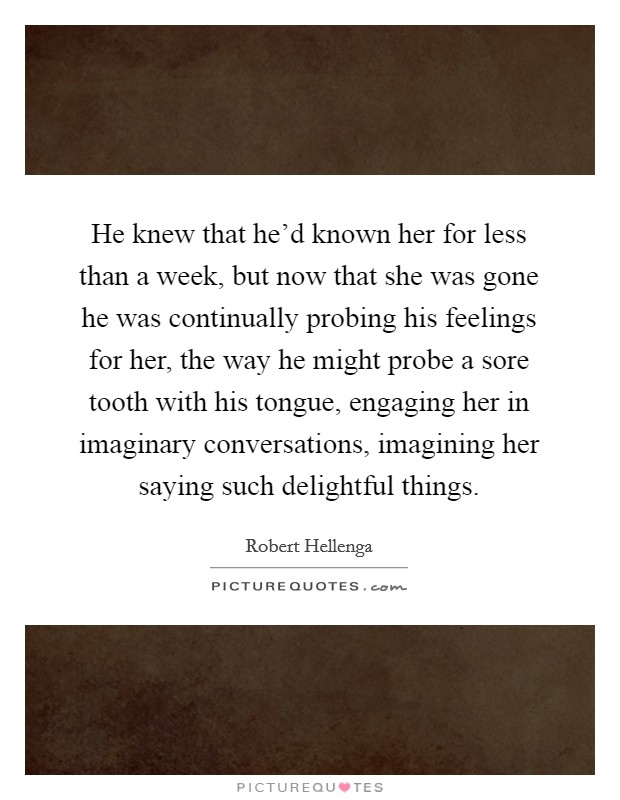 He knew that he'd known her for less than a week, but now that she was gone he was continually probing his feelings for her, the way he might probe a sore tooth with his tongue, engaging her in imaginary conversations, imagining her saying such delightful things. Picture Quote #1